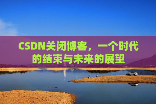 CSDN关闭博客，一个时代的结束与未来的展望